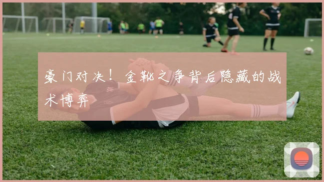 豪门对决！金靴之争背后隐藏的战术博弈