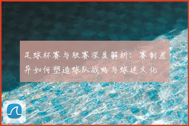 足球杯赛与联赛深度解析：赛制差异如何塑造球队战略与球迷文化