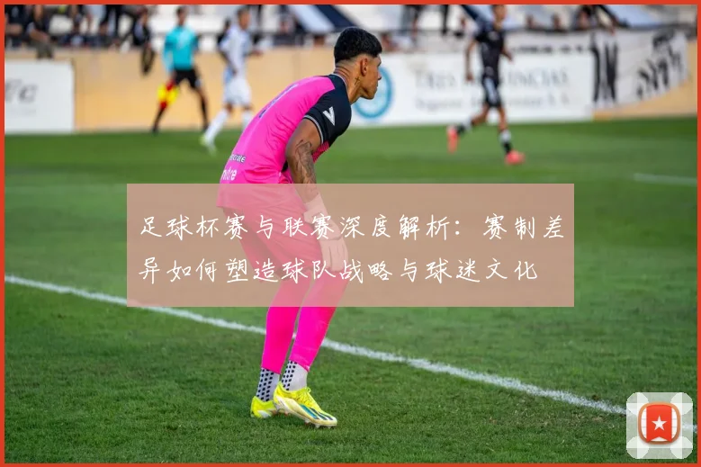 足球杯赛与联赛深度解析：赛制差异如何塑造球队战略与球迷文化