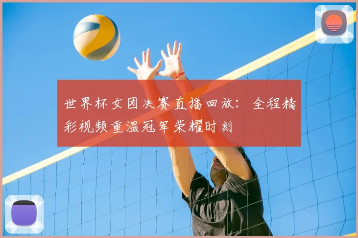 世界杯女团决赛直播回放：全程精彩视频重温冠军荣耀时刻